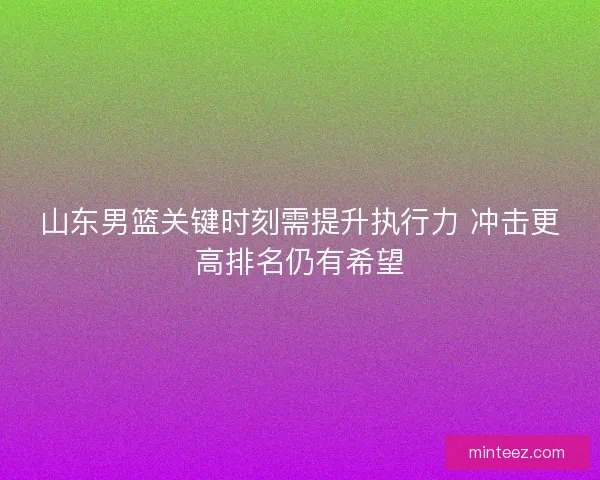 山东男篮关键时刻需提升执行力 冲击更高排名仍有希望